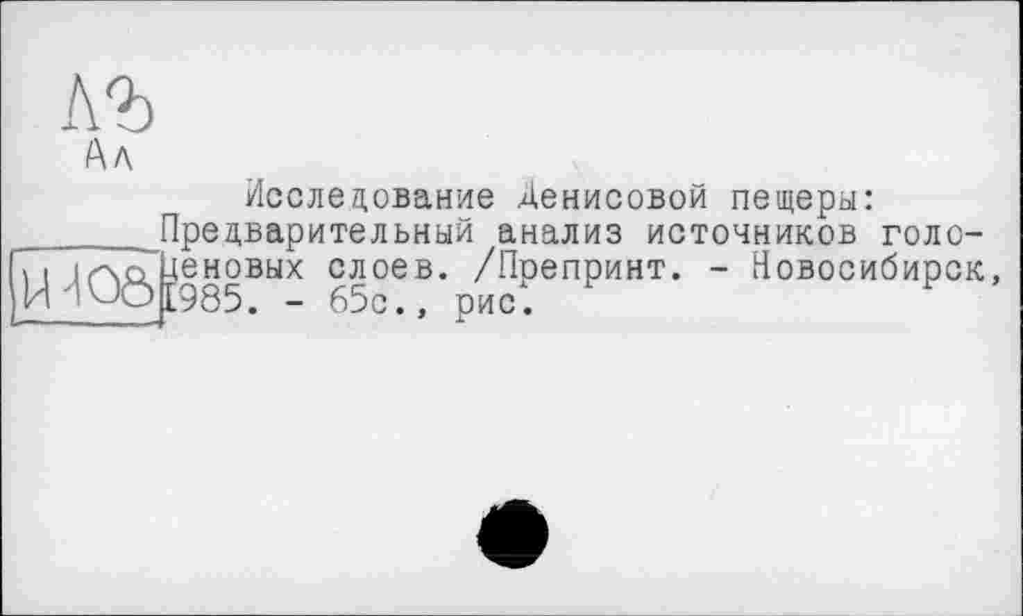 ﻿Исследование Денисовой пещеры: Предварительный диализ источников голо-. - Новосибирск,
H	ÜeH0BbIX слоев. /Препринт.
И	[985. - 65с., рис.